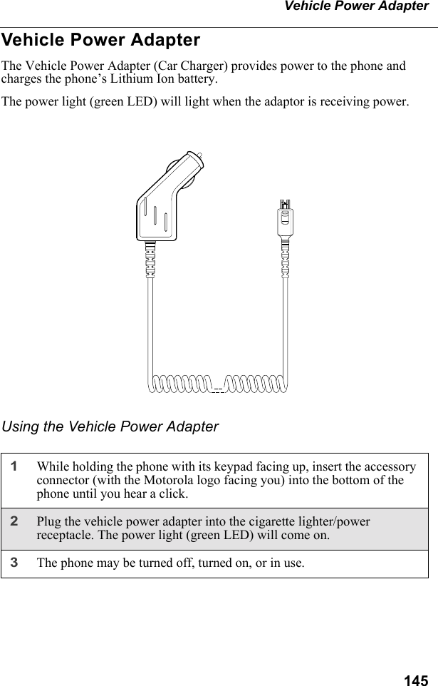 145Vehicle Power AdapterVehicle Power AdapterThe Vehicle Power Adapter (Car Charger) provides power to the phone and charges the phone’s Lithium Ion battery.The power light (green LED) will light when the adaptor is receiving power.Using the Vehicle Power Adapter1While holding the phone with its keypad facing up, insert the accessory connector (with the Motorola logo facing you) into the bottom of the phone until you hear a click.2Plug the vehicle power adapter into the cigarette lighter/power receptacle. The power light (green LED) will come on.3The phone may be turned off, turned on, or in use.