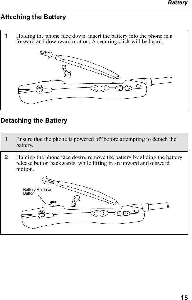 15BatteryAttaching the BatteryDetaching the Battery1Holding the phone face down, insert the battery into the phone in a forward and downward motion. A securing click will be heard. 1Ensure that the phone is powered off before attempting to detach the battery.2Holding the phone face down, remove the battery by sliding the battery release button backwards, while lifting in an upward and outward motion.Battery Release Button
