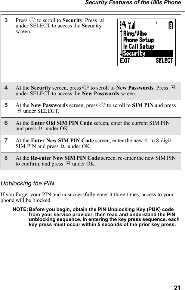 21Security Features of the i80s PhoneUnblocking the PINIf you forget your PIN and unsuccessfully enter it three times, access to your phone will be blocked.NOTE:Before you begin, obtain the PIN Unblocking Key (PUK) code from your service provider, then read and understand the PIN unblocking sequence. In entering the key press sequence, each key press must occur within 5 seconds of the prior key press.3Press R to scroll to Security. Press B under SELECT to access the Security screen.4At the Security screen, press R to scroll to New Passwords. Press B under SELECT to access the New Passwords screen.5At the New Passwords screen, press R to scroll to SIM PIN and press B under SELECT.6At the Enter Old SIM PIN Code screen, enter the current SIM PIN and press B under OK.7At the Enter New SIM PIN Code screen, enter the new 4- to 8-digit SIM PIN and press B under OK.8At the Re-enter New SIM PIN Code screen, re-enter the new SIM PIN to confirm, and press B under OK.       C