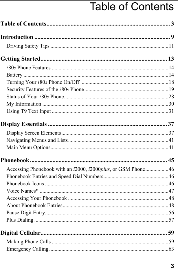 3Table of ContentsTable of Contents.................................................................................. 3Introduction .......................................................................................... 9Driving Safety Tips .......................................................................................11Getting Started.................................................................................... 13i80s Phone Features ......................................................................................14Battery ...........................................................................................................14Turning Your i80s Phone On/Off  ................................................................18Security Features of the i80s Phone..............................................................19Status of Your i80s Phone.............................................................................28My Information .............................................................................................30Using T9 Text Input ......................................................................................31Display Essentials ............................................................................... 37Display Screen Elements...............................................................................37Navigating Menus and Lists..........................................................................41Main Menu Options.......................................................................................41Phonebook ........................................................................................... 45Accessing Phonebook with an i2000, i2000plus, or GSM Phone.................46Phonebook Entries and Speed Dial Numbers................................................46Phonebook Icons ...........................................................................................46Voice Names* ...............................................................................................47Accessing Your Phonebook ..........................................................................48About Phonebook Entries..............................................................................48Pause Digit Entry...........................................................................................56Plus Dialing ...................................................................................................57Digital Cellular.................................................................................... 59Making Phone Calls ......................................................................................59Emergency Calling........................................................................................63