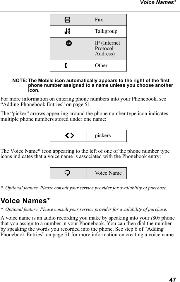 47Voice Names*NOTE: The Mobile icon automatically appears to the right of the first phone number assigned to a name unless you choose another icon.For more information on entering phone numbers into your Phonebook, see “Adding Phonebook Entries” on page 51.The “picker” arrows appearing around the phone number type icon indicates multiple phone numbers stored under one name:The Voice Name* icon appearing to the left of one of the phone number type icons indicates that a voice name is associated with the Phonebook entry:*  Optional feature. Please consult your service provider for availability of purchase.Voice Names**  Optional feature. Please consult your service provider for availability of purchase.A voice name is an audio recording you make by speaking into your i80s phone that you assign to a number in your Phonebook. You can then dial the number by speaking the words you recorded into the phone. See step 6 of “Adding Phonebook Entries” on page 51 for more information on creating a voice name.KFax nTalkgroup|IP (Internet Protocol Address)ZOtheref pickerspVo i c e  N a m e