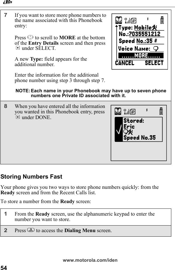 54www.motorola.com/idenStoring Numbers FastYour phone gives you two ways to store phone numbers quickly: from the Ready screen and from the Recent Calls list.To store a number from the Ready screen:7If you want to store more phone numbers to the name associated with this Phonebook entry: Press R to scroll to MORE at the bottom of the Entry Details screen and then press B under SELECT.A new Type: field appears for the additional number.Enter the information for the additional phone number using step 3 through step 7.NOTE: Each name in your Phonebook may have up to seven phone numbers one Private ID associated with it.8When you have entered all the information you wanted in this Phonebook entry, press A under DONE.1From the Ready screen, use the alphanumeric keypad to enter the number you want to store.2Press m to access the Dialing Menu screen.UN