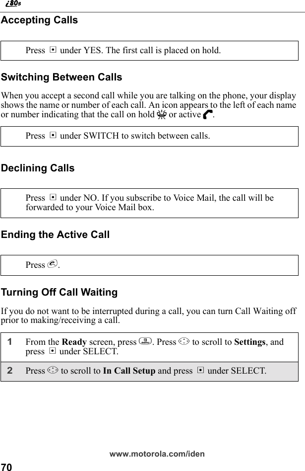 70www.motorola.com/idenAccepting CallsSwitching Between CallsWhen you accept a second call while you are talking on the phone, your display shows the name or number of each call. An icon appears to the left of each name or number indicating that the call on hold V or active D.Declining CallsEnding the Active CallTurning Off Call WaitingIf you do not want to be interrupted during a call, you can turn Call Waiting off prior to making/receiving a call.Press B under YES. The first call is placed on hold.Press B under SWITCH to switch between calls.Press A under NO. If you subscribe to Voice Mail, the call will be forwarded to your Voice Mail box.Press e.1From the Ready screen, press m. Press R to scroll to Settings, and press B under SELECT.2Press R to scroll to In Call Setup and press B under SELECT. 