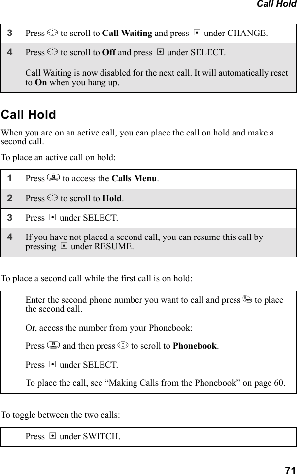 71Call HoldCall HoldWhen you are on an active call, you can place the call on hold and make a second call.To place an active call on hold:To place a second call while the first call is on hold:To toggle between the two calls:3Press R to scroll to Call Waiting and press B under CHANGE. 4Press R to scroll to Off and press B under SELECT.Call Waiting is now disabled for the next call. It will automatically reset to On when you hang up.1Press m to access the Calls Menu.2Press R to scroll to Hold. 3Press B under SELECT.4If you have not placed a second call, you can resume this call by pressing B under RESUME.Enter the second phone number you want to call and press s to place the second call.Or, access the number from your Phonebook:Press m and then press R to scroll to Phonebook. Press B under SELECT.To place the call, see “Making Calls from the Phonebook” on page 60.Press B under SWITCH.