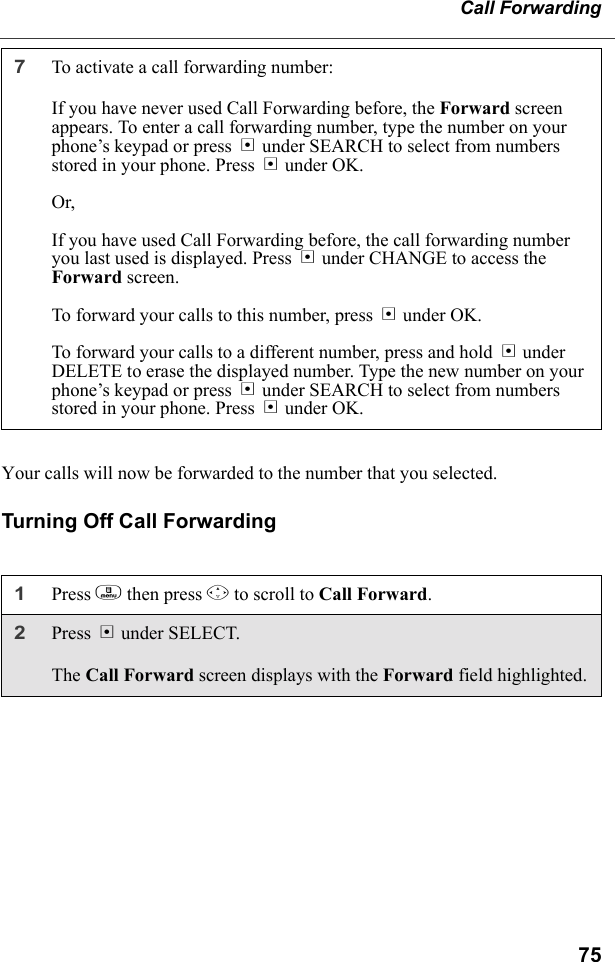 75Call ForwardingYour calls will now be forwarded to the number that you selected.Turning Off Call Forwarding7To activate a call forwarding number:If you have never used Call Forwarding before, the Forward screen appears. To enter a call forwarding number, type the number on your phone’s keypad or press B under SEARCH to select from numbers stored in your phone. Press B under OK.Or,If you have used Call Forwarding before, the call forwarding number you last used is displayed. Press B under CHANGE to access the Forward screen.To forward your calls to this number, press B under OK.To forward your calls to a different number, press and hold A under DELETE to erase the displayed number. Type the new number on your phone’s keypad or press B under SEARCH to select from numbers stored in your phone. Press B under OK.1Press m then press R to scroll to Call Forward.2Press B under SELECT.The Call Forward screen displays with the Forward field highlighted.