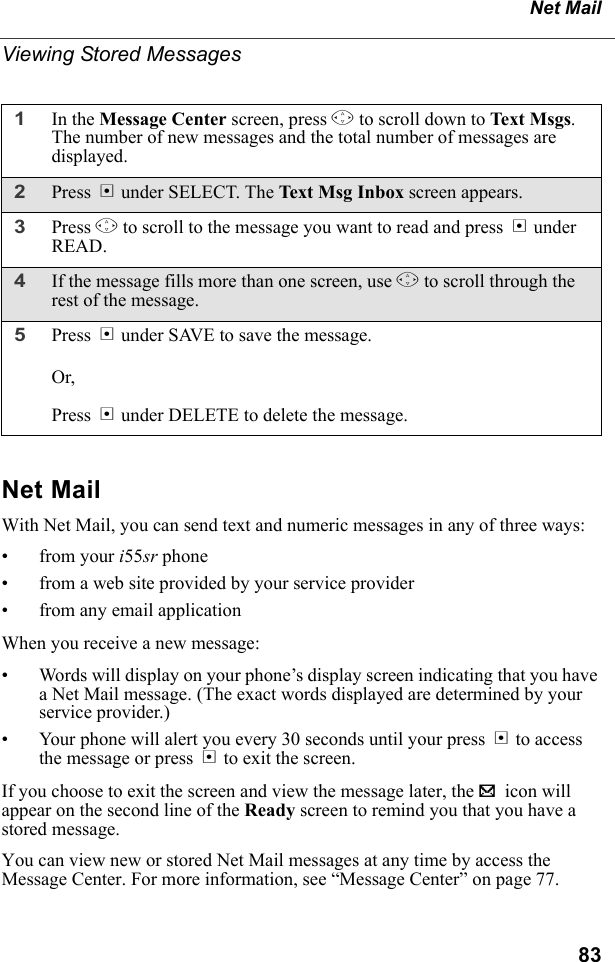 83Net MailViewing Stored MessagesNet MailWith Net Mail, you can send text and numeric messages in any of three ways:• from your i55sr phone• from a web site provided by your service provider• from any email applicationWhen you receive a new message:• Words will display on your phone’s display screen indicating that you have a Net Mail message. (The exact words displayed are determined by your service provider.)• Your phone will alert you every 30 seconds until your press B to access the message or press A to exit the screen.If you choose to exit the screen and view the message later, the . icon will appear on the second line of the Ready screen to remind you that you have a stored message.You can view new or stored Net Mail messages at any time by access the Message Center. For more information, see “Message Center” on page 77.1In the Message Center screen, press S to scroll down to Text Msgs. The number of new messages and the total number of messages are displayed.2Press B under SELECT. The Text Msg Inbox screen appears.3Press S to scroll to the message you want to read and press B under READ.4If the message fills more than one screen, use S to scroll through the rest of the message.5Press A under SAVE to save the message. Or,Press B under DELETE to delete the message.