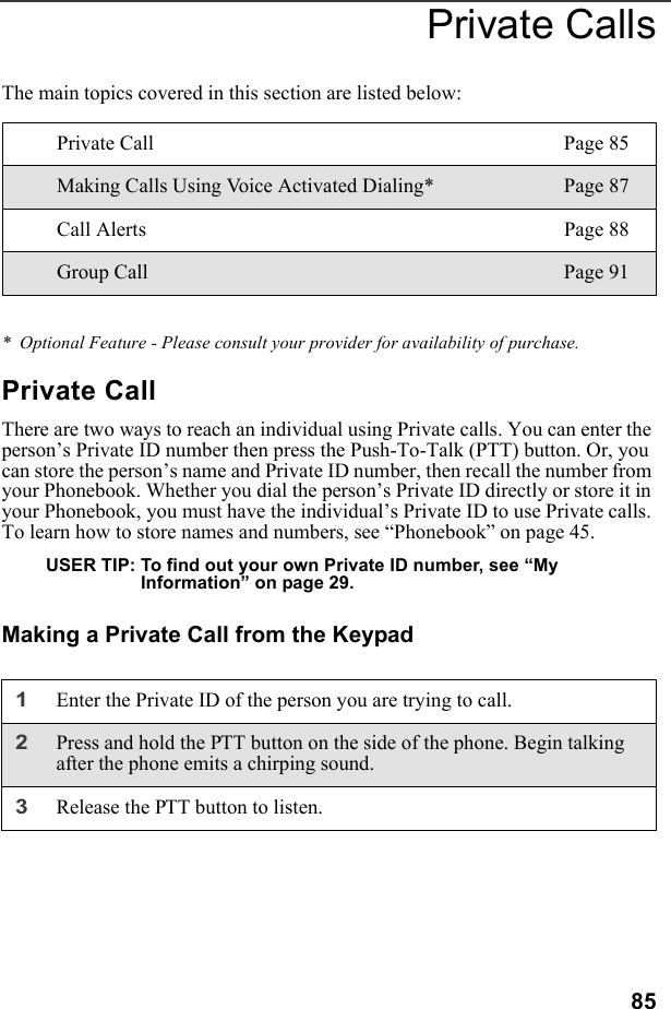 85Private CallsThe main topics covered in this section are listed below:*  Optional Feature - Please consult your provider for availability of purchase.Private CallThere are two ways to reach an individual using Private calls. You can enter the person’s Private ID number then press the Push-To-Talk (PTT) button. Or, you can store the person’s name and Private ID number, then recall the number from your Phonebook. Whether you dial the person’s Private ID directly or store it in your Phonebook, you must have the individual’s Private ID to use Private calls. To learn how to store names and numbers, see “Phonebook” on page 45. USER TIP: To find out your own Private ID number, see “My Information” on page 29.Making a Private Call from the KeypadPrivate Call Page 85Making Calls Using Voice Activated Dialing* Page 87Call Alerts Page 88Group Call Page 911Enter the Private ID of the person you are trying to call.2Press and hold the PTT button on the side of the phone. Begin talking after the phone emits a chirping sound.3Release the PTT button to listen.