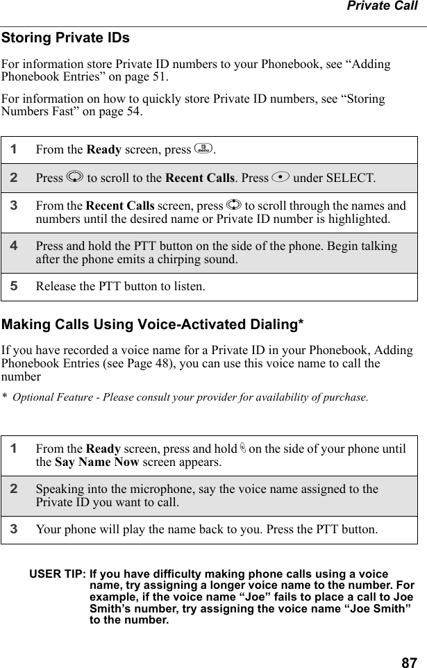 87Private CallStoring Private IDsFor information store Private ID numbers to your Phonebook, see “Adding Phonebook Entries” on page 51.For information on how to quickly store Private ID numbers, see “Storing Numbers Fast” on page 54.Making Calls Using Voice-Activated Dialing*If you have recorded a voice name for a Private ID in your Phonebook, Adding Phonebook Entries (see Page 48), you can use this voice name to call the number*  Optional Feature - Please consult your provider for availability of purchase.USER TIP: If you have difficulty making phone calls using a voice name, try assigning a longer voice name to the number. For example, if the voice name “Joe” fails to place a call to Joe Smith’s number, try assigning the voice name “Joe Smith” to the number.1From the Ready screen, press m.2Press R to scroll to the Recent Calls. Press B under SELECT.3From the Recent Calls screen, press S to scroll through the names and numbers until the desired name or Private ID number is highlighted. 4Press and hold the PTT button on the side of the phone. Begin talking after the phone emits a chirping sound.5Release the PTT button to listen.1From the Ready screen, press and hold t on the side of your phone until the Say Name Now screen appears.2Speaking into the microphone, say the voice name assigned to the Private ID you want to call.3Your phone will play the name back to you. Press the PTT button.