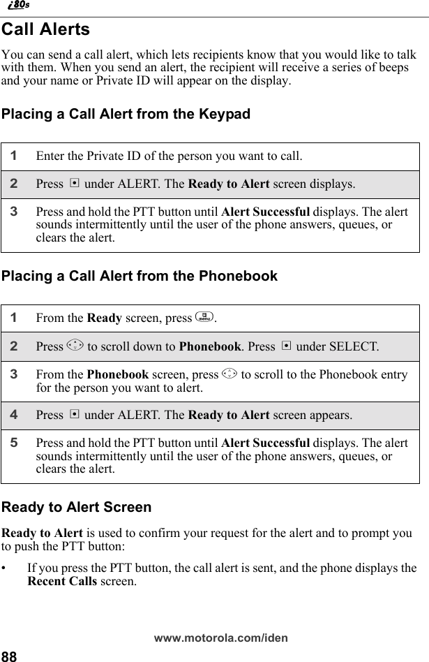 88www.motorola.com/idenCall AlertsYou can send a call alert, which lets recipients know that you would like to talk with them. When you send an alert, the recipient will receive a series of beeps and your name or Private ID will appear on the display.Placing a Call Alert from the KeypadPlacing a Call Alert from the PhonebookReady to Alert ScreenReady to Alert is used to confirm your request for the alert and to prompt you to push the PTT button:• If you press the PTT button, the call alert is sent, and the phone displays the Recent Calls screen.1Enter the Private ID of the person you want to call.2Press B under ALERT. The Ready to Alert screen displays.3Press and hold the PTT button until Alert Successful displays. The alert sounds intermittently until the user of the phone answers, queues, or clears the alert.1From the Ready screen, press m.2Press R to scroll down to Phonebook. Press B under SELECT.3From the Phonebook screen, press S to scroll to the Phonebook entry for the person you want to alert. 4Press B under ALERT. The Ready to Alert screen appears.5Press and hold the PTT button until Alert Successful displays. The alert sounds intermittently until the user of the phone answers, queues, or clears the alert.