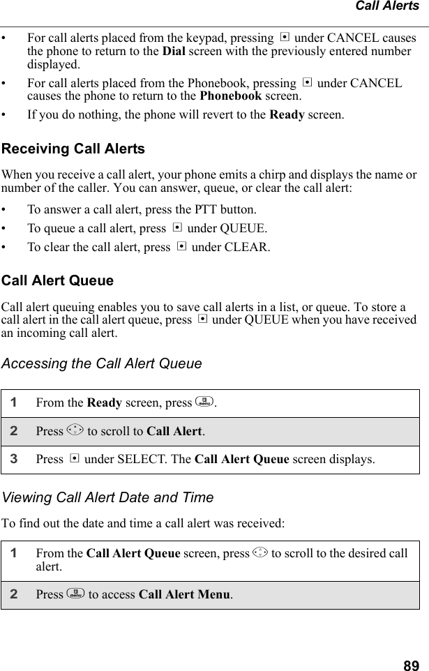 89Call Alerts• For call alerts placed from the keypad, pressing A under CANCEL causes the phone to return to the Dial screen with the previously entered number displayed.• For call alerts placed from the Phonebook, pressing A under CANCEL causes the phone to return to the Phonebook screen.• If you do nothing, the phone will revert to the Ready screen.Receiving Call AlertsWhen you receive a call alert, your phone emits a chirp and displays the name or number of the caller. You can answer, queue, or clear the call alert:• To answer a call alert, press the PTT button.• To queue a call alert, press B under QUEUE.• To clear the call alert, press A under CLEAR.Call Alert QueueCall alert queuing enables you to save call alerts in a list, or queue. To store a call alert in the call alert queue, press B under QUEUE when you have received an incoming call alert.Accessing the Call Alert QueueViewing Call Alert Date and TimeTo find out the date and time a call alert was received:1From the Ready screen, press m.2Press R to scroll to Call Alert.3Press B under SELECT. The Call Alert Queue screen displays.1From the Call Alert Queue screen, press S to scroll to the desired call alert.2Press m to access Call Alert Menu.