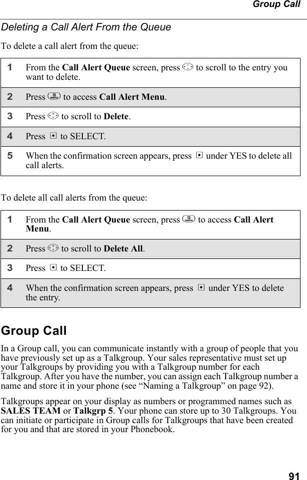 91Group CallDeleting a Call Alert From the QueueTo delete a call alert from the queue:To delete all call alerts from the queue:Group CallIn a Group call, you can communicate instantly with a group of people that you have previously set up as a Talkgroup. Your sales representative must set up your Talkgroups by providing you with a Talkgroup number for each Talkgroup. After you have the number, you can assign each Talkgroup number a name and store it in your phone (see “Naming a Talkgroup” on page 92). Talkgroups appear on your display as numbers or programmed names such as SALES TEAM or Talkgrp 5. Your phone can store up to 30 Talkgroups. You can initiate or participate in Group calls for Talkgroups that have been created for you and that are stored in your Phonebook. 1From the Call Alert Queue screen, press S to scroll to the entry you want to delete.2Press m to access Call Alert Menu.3Press R to scroll to Delete.4Press B to SELECT.5When the confirmation screen appears, press B under YES to delete all call alerts.1From the Call Alert Queue screen, press m to access Call Alert Menu.2Press R to scroll to Delete All.3Press B to SELECT.4When the confirmation screen appears, press B under YES to delete the entry.