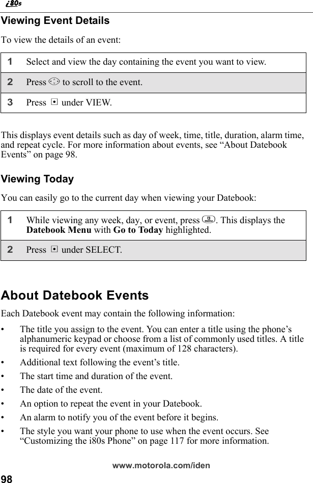 98www.motorola.com/idenViewing Event DetailsTo view the details of an event:This displays event details such as day of week, time, title, duration, alarm time, and repeat cycle. For more information about events, see “About Datebook Events” on page 98.Viewing TodayYou can easily go to the current day when viewing your Datebook:About Datebook EventsEach Datebook event may contain the following information:• The title you assign to the event. You can enter a title using the phone’s alphanumeric keypad or choose from a list of commonly used titles. A title is required for every event (maximum of 128 characters).• Additional text following the event’s title.• The start time and duration of the event.• The date of the event.• An option to repeat the event in your Datebook.• An alarm to notify you of the event before it begins.• The style you want your phone to use when the event occurs. See “Customizing the i80s Phone” on page 117 for more information.1Select and view the day containing the event you want to view.2Press S to scroll to the event.3Press B under VIEW.1While viewing any week, day, or event, press m. This displays the Datebook Menu with Go to Today highlighted.2Press B under SELECT.