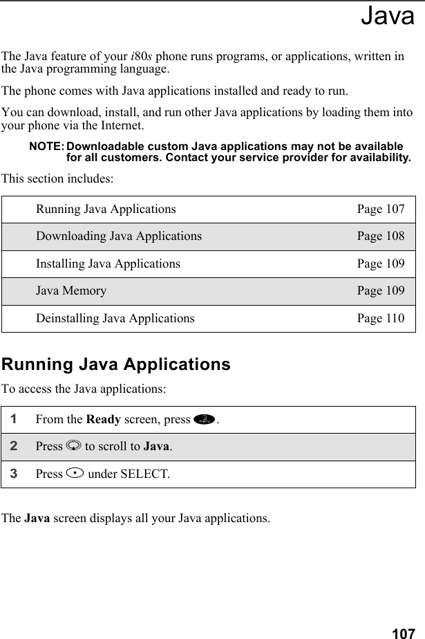 107JavaThe Java feature of your i80s phone runs programs, or applications, written in the Java programming language.The phone comes with Java applications installed and ready to run.You can download, install, and run other Java applications by loading them into your phone via the Internet.NOTE: Downloadable custom Java applications may not be available for all customers. Contact your service provider for availability.This section includes:Running Java ApplicationsTo access the Java applications:The Java screen displays all your Java applications.Running Java Applications Page 107Downloading Java Applications Page 108Installing Java Applications Page 109Java Memory Page 109Deinstalling Java Applications Page 1101From the Ready screen, press m. 2Press R to scroll to Java.3Press B under SELECT.