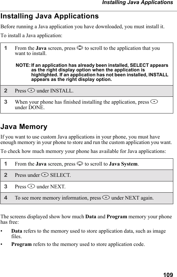 109Installing Java ApplicationsInstalling Java ApplicationsBefore running a Java application you have downloaded, you must install it.To install a Java application:Java MemoryIf you want to use custom Java applications in your phone, you must have enough memory in your phone to store and run the custom application you want. To check how much memory your phone has available for Java applications:The screens displayed show how much Data and Program memory your phone has free:•Data refers to the memory used to store application data, such as image files.•Program refers to the memory used to store application code.1From the Java screen, press S to scroll to the application that you want to install.NOTE: If an application has already been installed, SELECT appears as the right display option when the application is highlighted. If an application has not been installed, INSTALL appears as the right display option.2Press B under INSTALL.3When your phone has finished installing the application, press A under DONE.1From the Java screen, press R to scroll to Java System. 2Press under B SELECT.3Press B under NEXT.4To see more memory information, press B under NEXT again.