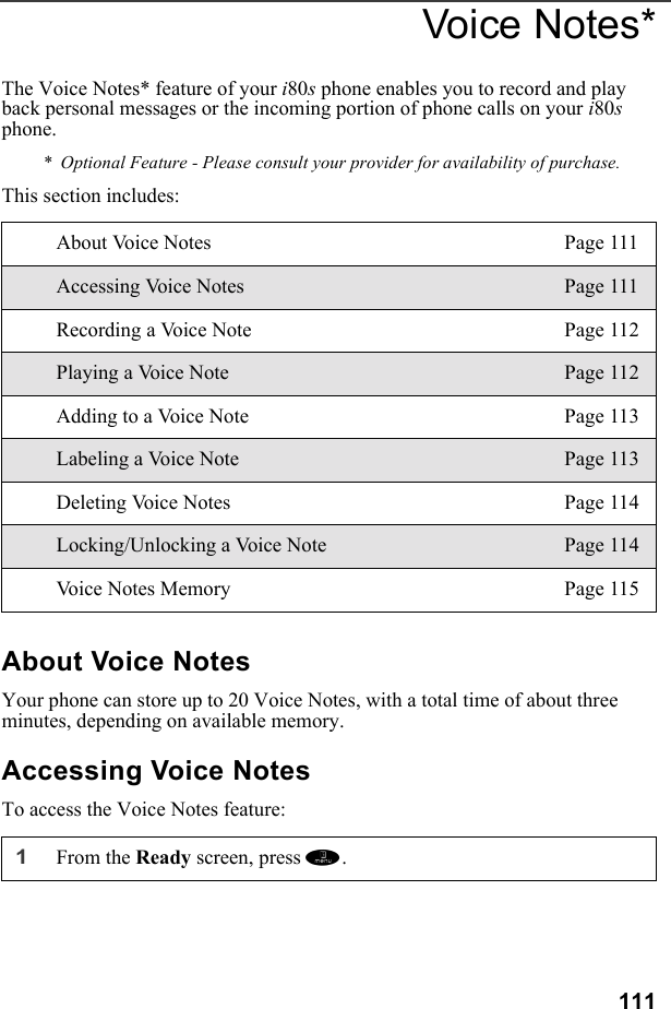 111Voice Notes*The Voice Notes* feature of your i80s phone enables you to record and play back personal messages or the incoming portion of phone calls on your i80s phone.*  Optional Feature - Please consult your provider for availability of purchase.This section includes: About Voice NotesYour phone can store up to 20 Voice Notes, with a total time of about three minutes, depending on available memory.Accessing Voice NotesTo access the Voice Notes feature:About Voice Notes Page 111Accessing Voice Notes Page 111Recording a Voice Note Page 112Playing a Voice Note Page 112Adding to a Voice Note Page 113Labeling a Voice Note Page 113Deleting Voice Notes Page 114Locking/Unlocking a Voice Note Page 114Voice Notes Memory Page 1151From the Ready screen, press m. 