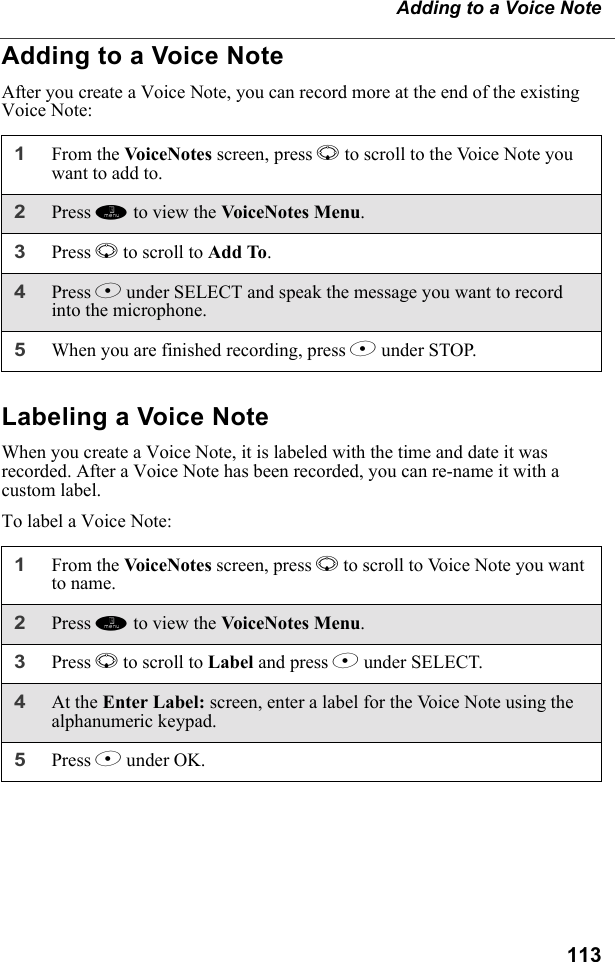 113Adding to a Voice NoteAdding to a Voice NoteAfter you create a Voice Note, you can record more at the end of the existing Voice Note:Labeling a Voice NoteWhen you create a Voice Note, it is labeled with the time and date it was recorded. After a Voice Note has been recorded, you can re-name it with a custom label.To label a Voice Note:1From the VoiceNotes screen, press R to scroll to the Voice Note you want to add to.2Press m to view the VoiceNotes Menu.3Press R to scroll to Add To. 4Press B under SELECT and speak the message you want to record into the microphone.5When you are finished recording, press B under STOP.1From the Vo ic eNot es screen, press R to scroll to Voice Note you want to name.2Press m to view the VoiceNotes Menu.3Press R to scroll to Label and press B under SELECT. 4At the Enter Label: screen, enter a label for the Voice Note using the alphanumeric keypad.5Press B under OK.