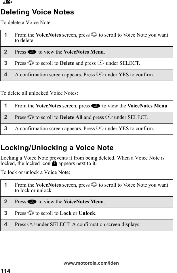 114www.motorola.com/idenDeleting Voice NotesTo delete a Voice Note:To delete all unlocked Voice Notes:Locking/Unlocking a Voice NoteLocking a Voice Note prevents it from being deleted. When a Voice Note is locked, the locked icon M appears next to it.To lock or unlock a Voice Note:1From the Vo ic eNot es screen, press R to scroll to Voice Note you want to delete.2Press m to view the VoiceNotes Menu.3Press R to scroll to Delete and press B under SELECT. 4A confirmation screen appears. Press A under YES to confirm.1From the VoiceNotes screen, press m to view the Voice Notes  M en u.2Press R to scroll to Delete All and press B under SELECT. 3A confirmation screen appears. Press A under YES to confirm.1From the Vo ic eNot es screen, press R to scroll to Voice Note you want to lock or unlock.2Press m to view the VoiceNotes Menu.3Press R to scroll to Lock or Unlock. 4Press B under SELECT. A confirmation screen displays.