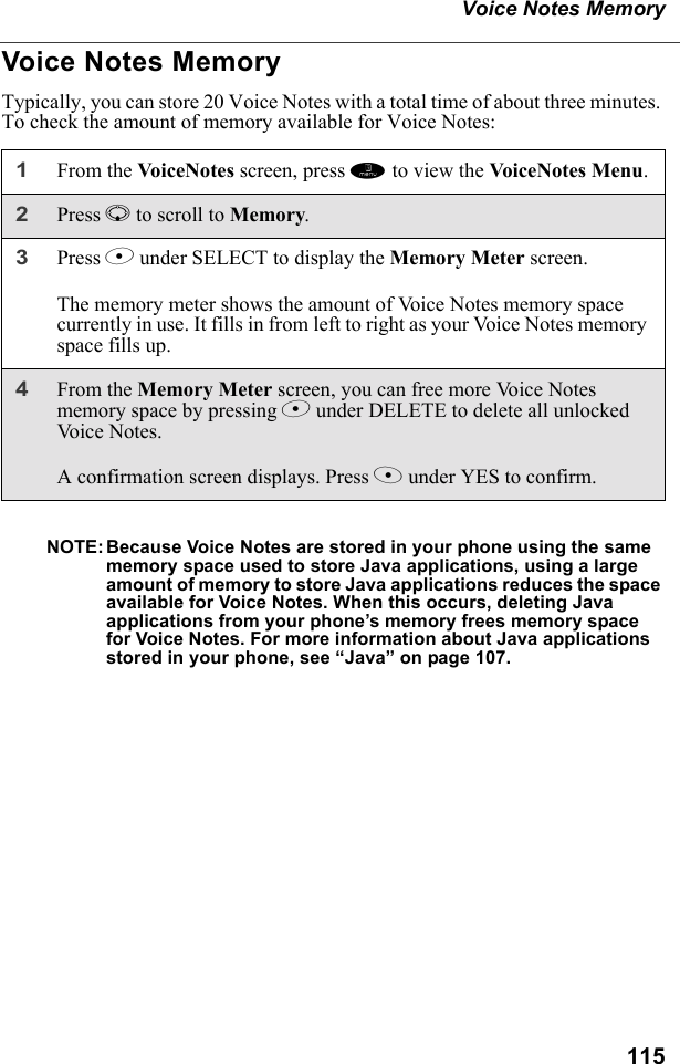 115Voice Notes MemoryVoice Notes MemoryTypically, you can store 20 Voice Notes with a total time of about three minutes. To check the amount of memory available for Voice Notes:NOTE: Because Voice Notes are stored in your phone using the same memory space used to store Java applications, using a large amount of memory to store Java applications reduces the space available for Voice Notes. When this occurs, deleting Java applications from your phone’s memory frees memory space for Voice Notes. For more information about Java applications stored in your phone, see “Java” on page 107.1From the VoiceNotes screen, press m to view the VoiceN otes  Me nu .2Press R to scroll to Memory.3Press B under SELECT to display the Memory Meter screen.The memory meter shows the amount of Voice Notes memory space currently in use. It fills in from left to right as your Voice Notes memory space fills up.4From the Memory Meter screen, you can free more Voice Notes memory space by pressing B under DELETE to delete all unlocked Vo ic e  N o t e s .A confirmation screen displays. Press A under YES to confirm.