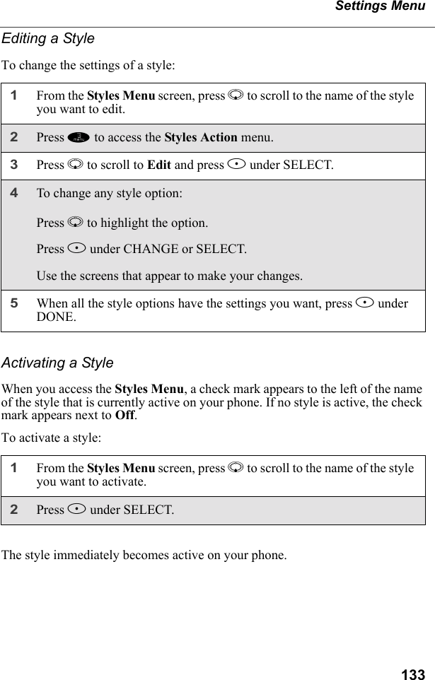 133Settings MenuEditing a StyleTo change the settings of a style:Activating a StyleWhen you access the Styles Menu, a check mark appears to the left of the name of the style that is currently active on your phone. If no style is active, the check mark appears next to Off.To activate a style:The style immediately becomes active on your phone.1From the Styles Menu screen, press R to scroll to the name of the style you want to edit. 2Press m to access the Styles Action menu.3Press R to scroll to Edit and press B under SELECT.4To change any style option:Press R to highlight the option.Press B under CHANGE or SELECT.Use the screens that appear to make your changes.5When all the style options have the settings you want, press A under DONE.1From the Styles Menu screen, press R to scroll to the name of the style you want to activate. 2Press B under SELECT.