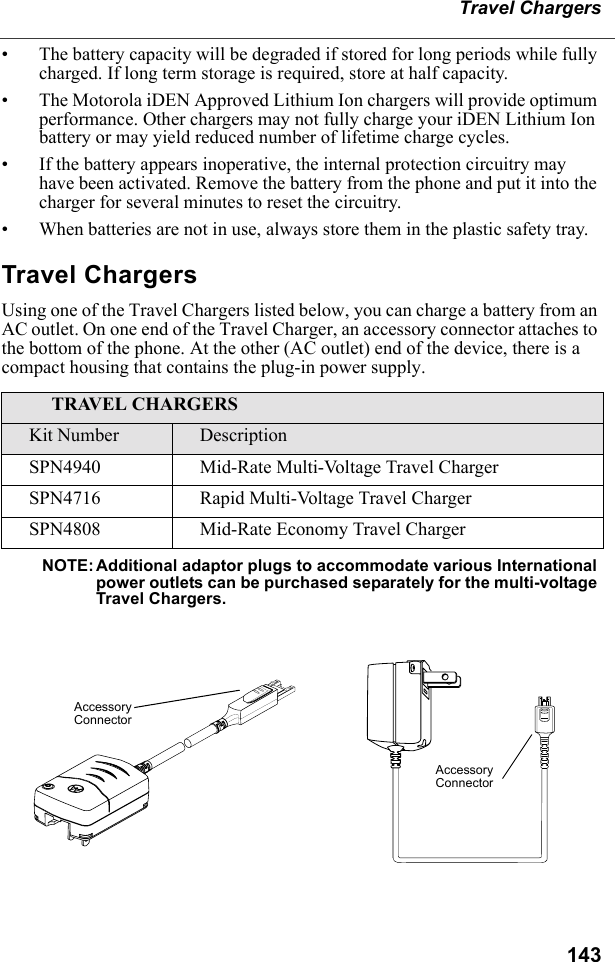 143Travel Chargers• The battery capacity will be degraded if stored for long periods while fully charged. If long term storage is required, store at half capacity. • The Motorola iDEN Approved Lithium Ion chargers will provide optimum performance. Other chargers may not fully charge your iDEN Lithium Ion battery or may yield reduced number of lifetime charge cycles. • If the battery appears inoperative, the internal protection circuitry may have been activated. Remove the battery from the phone and put it into the charger for several minutes to reset the circuitry.• When batteries are not in use, always store them in the plastic safety tray.Travel ChargersUsing one of the Travel Chargers listed below, you can charge a battery from an AC outlet. On one end of the Travel Charger, an accessory connector attaches to the bottom of the phone. At the other (AC outlet) end of the device, there is a compact housing that contains the plug-in power supply. NOTE: Additional adaptor plugs to accommodate various International power outlets can be purchased separately for the multi-voltage Travel Chargers.TRAVEL CHARGERSKit Number DescriptionSPN4940 Mid-Rate Multi-Voltage Travel ChargerSPN4716 Rapid Multi-Voltage Travel ChargerSPN4808 Mid-Rate Economy Travel ChargerAccessory ConnectorAccessory Connector