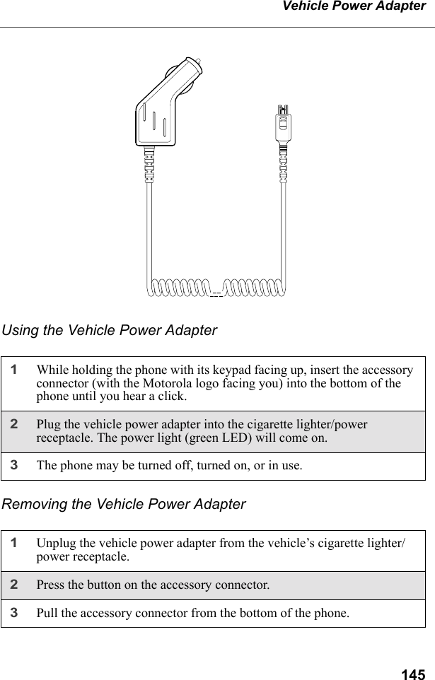 145Vehicle Power AdapterUsing the Vehicle Power AdapterRemoving the Vehicle Power Adapter1While holding the phone with its keypad facing up, insert the accessory connector (with the Motorola logo facing you) into the bottom of the phone until you hear a click.2Plug the vehicle power adapter into the cigarette lighter/power receptacle. The power light (green LED) will come on.3The phone may be turned off, turned on, or in use.1Unplug the vehicle power adapter from the vehicle’s cigarette lighter/power receptacle.2Press the button on the accessory connector.3Pull the accessory connector from the bottom of the phone.