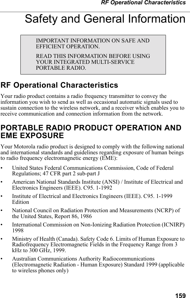 159RF Operational CharacteristicsSafety and General InformationRF Operational CharacteristicsYour radio product contains a radio frequency transmitter to convey the information you wish to send as well as occasional automatic signals used to sustain connection to the wireless network, and a receiver which enables you to receive communication and connection information from the network.PORTABLE RADIO PRODUCT OPERATION AND EME EXPOSUREYour Motorola radio product is designed to comply with the following national and international standards and guidelines regarding exposure of human beings to radio frequency electromagnetic energy (EME):• United States Federal Communications Commission, Code of Federal Regulations; 47 CFR part 2 sub-part J• American National Standards Institute (ANSI) / Institute of Electrical and Electronics Engineers (IEEE). C95. 1-1992• Institute of Electrical and Electronics Engineers (IEEE). C95. 1-1999 Edition• National Council on Radiation Protection and Measurements (NCRP) of the United States, Report 86, 1986 • International Commission on Non-Ionizing Radiation Protection (ICNIRP) 1998• Ministry of Health (Canada). Safety Code 6. Limits of Human Exposure to Radiofrequency Electromagnetic Fields in the Frequency Range from 3 kHz to 300 GHz, 1999.• Australian Communications Authority Radiocommunications (Electromagnetic Radiation - Human Exposure) Standard 1999 (applicable to wireless phones only)IMPORTANT INFORMATION ON SAFE AND EFFICIENT OPERATION. READ THIS INFORMATION BEFORE USING YOUR INTEGRATED MULTI-SERVICE PORTABLE RADIO.