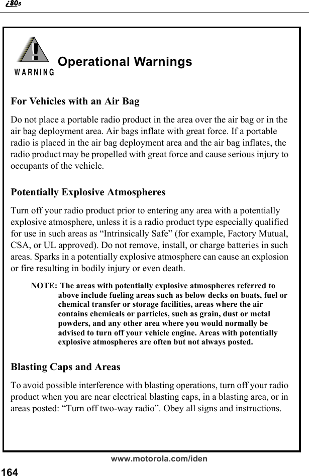 164www.motorola.com/idenOperational WarningsFor Vehicles with an Air BagDo not place a portable radio product in the area over the air bag or in the air bag deployment area. Air bags inflate with great force. If a portable radio is placed in the air bag deployment area and the air bag inflates, the radio product may be propelled with great force and cause serious injury to occupants of the vehicle. Potentially Explosive AtmospheresTurn off your radio product prior to entering any area with a potentially explosive atmosphere, unless it is a radio product type especially qualified for use in such areas as “Intrinsically Safe” (for example, Factory Mutual, CSA, or UL approved). Do not remove, install, or charge batteries in such areas. Sparks in a potentially explosive atmosphere can cause an explosion or fire resulting in bodily injury or even death.NOTE: The areas with potentially explosive atmospheres referred to above include fueling areas such as below decks on boats, fuel or chemical transfer or storage facilities, areas where the air contains chemicals or particles, such as grain, dust or metal powders, and any other area where you would normally be advised to turn off your vehicle engine. Areas with potentially explosive atmospheres are often but not always posted.Blasting Caps and AreasTo avoid possible interference with blasting operations, turn off your radio product when you are near electrical blasting caps, in a blasting area, or in areas posted: “Turn off two-way radio”. Obey all signs and instructions.!W A R N I N G!
