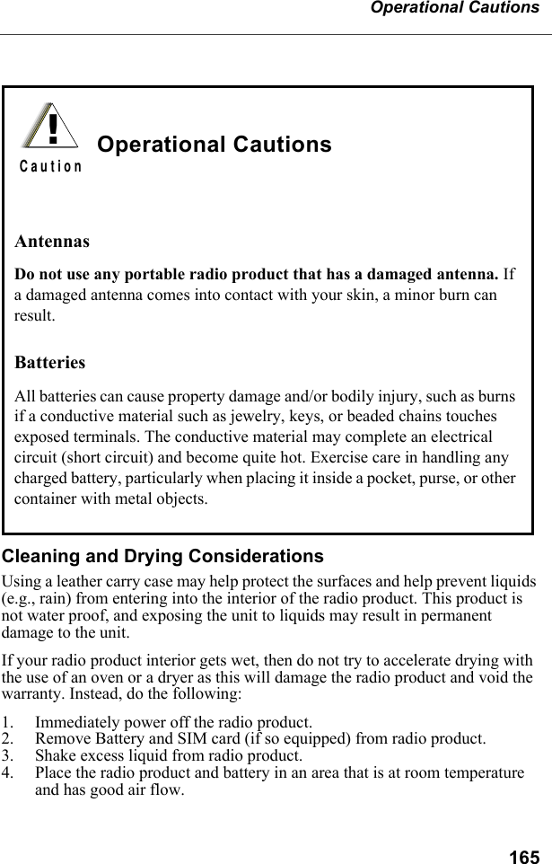 165Operational CautionsCleaning and Drying ConsiderationsUsing a leather carry case may help protect the surfaces and help prevent liquids (e.g., rain) from entering into the interior of the radio product. This product is not water proof, and exposing the unit to liquids may result in permanent damage to the unit.If your radio product interior gets wet, then do not try to accelerate drying with the use of an oven or a dryer as this will damage the radio product and void the warranty. Instead, do the following:1. Immediately power off the radio product.2. Remove Battery and SIM card (if so equipped) from radio product.3. Shake excess liquid from radio product.4. Place the radio product and battery in an area that is at room temperature and has good air flow.Operational CautionsAntennasDo not use any portable radio product that has a damaged antenna. If a damaged antenna comes into contact with your skin, a minor burn can result.BatteriesAll batteries can cause property damage and/or bodily injury, such as burns if a conductive material such as jewelry, keys, or beaded chains touches exposed terminals. The conductive material may complete an electrical circuit (short circuit) and become quite hot. Exercise care in handling any charged battery, particularly when placing it inside a pocket, purse, or other container with metal objects.!C a u t i o n