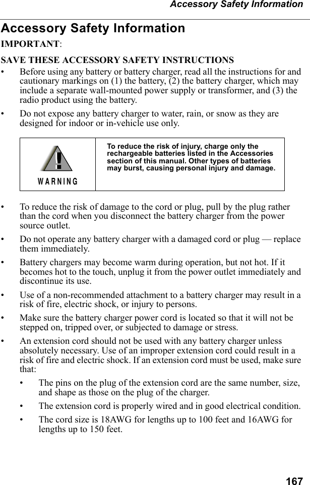 167Accessory Safety InformationAccessory Safety InformationIMPORTANT:SAVE THESE ACCESSORY SAFETY INSTRUCTIONS • Before using any battery or battery charger, read all the instructions for and cautionary markings on (1) the battery, (2) the battery charger, which may include a separate wall-mounted power supply or transformer, and (3) the radio product using the battery.• Do not expose any battery charger to water, rain, or snow as they are designed for indoor or in-vehicle use only. • To reduce the risk of damage to the cord or plug, pull by the plug rather than the cord when you disconnect the battery charger from the power source outlet.  • Do not operate any battery charger with a damaged cord or plug — replace them immediately.• Battery chargers may become warm during operation, but not hot. If it becomes hot to the touch, unplug it from the power outlet immediately and discontinue its use. • Use of a non-recommended attachment to a battery charger may result in a risk of fire, electric shock, or injury to persons.• Make sure the battery charger power cord is located so that it will not be stepped on, tripped over, or subjected to damage or stress.• An extension cord should not be used with any battery charger unless absolutely necessary. Use of an improper extension cord could result in a risk of fire and electric shock. If an extension cord must be used, make sure that:• The pins on the plug of the extension cord are the same number, size, and shape as those on the plug of the charger.• The extension cord is properly wired and in good electrical condition. • The cord size is 18AWG for lengths up to 100 feet and 16AWG for lengths up to 150 feet.To reduce the risk of injury, charge only the rechargeable batteries listed in the Accessories section of this manual. Other types of batteries may burst, causing personal injury and damage.!W A R N I N G!