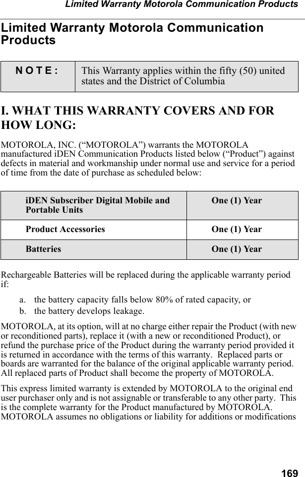 169Limited Warranty Motorola Communication ProductsLimited Warranty Motorola Communication ProductsI. WHAT THIS WARRANTY COVERS AND FOR HOW LONG:MOTOROLA, INC. (“MOTOROLA”) warrants the MOTOROLA manufactured iDEN Communication Products listed below (“Product”) against defects in material and workmanship under normal use and service for a period of time from the date of purchase as scheduled below:Rechargeable Batteries will be replaced during the applicable warranty period if:a. the battery capacity falls below 80% of rated capacity, orb. the battery develops leakage.MOTOROLA, at its option, will at no charge either repair the Product (with new or reconditioned parts), replace it (with a new or reconditioned Product), or refund the purchase price of the Product during the warranty period provided it is returned in accordance with the terms of this warranty.  Replaced parts or boards are warranted for the balance of the original applicable warranty period.  All replaced parts of Product shall become the property of MOTOROLA.This express limited warranty is extended by MOTOROLA to the original end user purchaser only and is not assignable or transferable to any other party.  This is the complete warranty for the Product manufactured by MOTOROLA.  MOTOROLA assumes no obligations or liability for additions or modifications NOTE: This Warranty applies within the fifty (50) united states and the District of ColumbiaiDEN Subscriber Digital Mobile and Portable UnitsOne (1) YearProduct Accessories One (1) YearBatteries One (1) Year