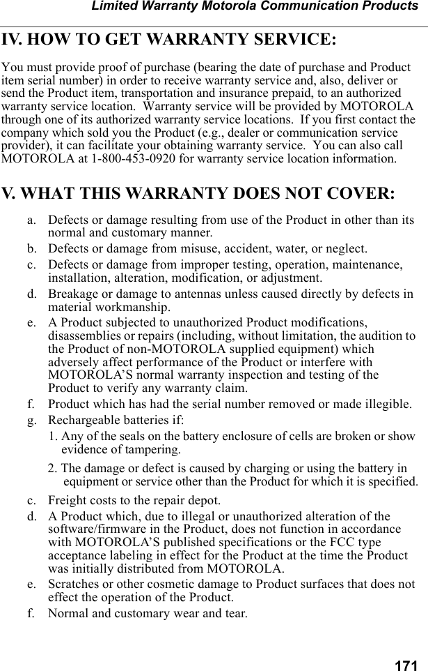 171Limited Warranty Motorola Communication ProductsIV. HOW TO GET WARRANTY SERVICE:You must provide proof of purchase (bearing the date of purchase and Product item serial number) in order to receive warranty service and, also, deliver or send the Product item, transportation and insurance prepaid, to an authorized warranty service location.  Warranty service will be provided by MOTOROLA through one of its authorized warranty service locations.  If you first contact the company which sold you the Product (e.g., dealer or communication service provider), it can facilitate your obtaining warranty service.  You can also call MOTOROLA at 1-800-453-0920 for warranty service location information.V. WHAT THIS WARRANTY DOES NOT COVER:a. Defects or damage resulting from use of the Product in other than its normal and customary manner.b. Defects or damage from misuse, accident, water, or neglect.c. Defects or damage from improper testing, operation, maintenance, installation, alteration, modification, or adjustment.d. Breakage or damage to antennas unless caused directly by defects in material workmanship.e. A Product subjected to unauthorized Product modifications, disassemblies or repairs (including, without limitation, the audition to the Product of non-MOTOROLA supplied equipment) which adversely affect performance of the Product or interfere with MOTOROLA’S normal warranty inspection and testing of the Product to verify any warranty claim.f. Product which has had the serial number removed or made illegible.g. Rechargeable batteries if:1. Any of the seals on the battery enclosure of cells are broken or show evidence of tampering.2. The damage or defect is caused by charging or using the battery in equipment or service other than the Product for which it is specified.c. Freight costs to the repair depot.d. A Product which, due to illegal or unauthorized alteration of the software/firmware in the Product, does not function in accordance with MOTOROLA’S published specifications or the FCC type acceptance labeling in effect for the Product at the time the Product was initially distributed from MOTOROLA.e. Scratches or other cosmetic damage to Product surfaces that does not effect the operation of the Product.f. Normal and customary wear and tear.