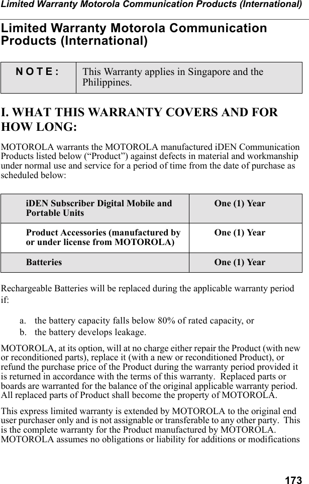 173Limited Warranty Motorola Communication Products (International)Limited Warranty Motorola Communication Products (International)I. WHAT THIS WARRANTY COVERS AND FOR HOW LONG:MOTOROLA warrants the MOTOROLA manufactured iDEN Communication Products listed below (“Product”) against defects in material and workmanship under normal use and service for a period of time from the date of purchase as scheduled below:Rechargeable Batteries will be replaced during the applicable warranty period if:a. the battery capacity falls below 80% of rated capacity, orb. the battery develops leakage.MOTOROLA, at its option, will at no charge either repair the Product (with new or reconditioned parts), replace it (with a new or reconditioned Product), or refund the purchase price of the Product during the warranty period provided it is returned in accordance with the terms of this warranty.  Replaced parts or boards are warranted for the balance of the original applicable warranty period.  All replaced parts of Product shall become the property of MOTOROLA.This express limited warranty is extended by MOTOROLA to the original end user purchaser only and is not assignable or transferable to any other party.  This is the complete warranty for the Product manufactured by MOTOROLA.  MOTOROLA assumes no obligations or liability for additions or modifications NOTE: This Warranty applies in Singapore and the Philippines.iDEN Subscriber Digital Mobile and Portable UnitsOne (1) YearProduct Accessories (manufactured by or under license from MOTOROLA)One (1) YearBatteries One (1) Year