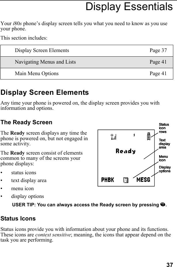 37Display EssentialsYour i80s phone’s display screen tells you what you need to know as you use your phone.This section includes:Display Screen ElementsAny time your phone is powered on, the display screen provides you with information and options.The Ready ScreenThe Ready screen displays any time the phone is powered on, but not engaged in some activity.The Ready screen consist of elements common to many of the screens your phone displays:• status icons• text display area• menu icon• display optionsUSER TIP: You can always access the Ready screen by pressing e.Status IconsStatus icons provide you with information about your phone and its functions. These icons are context sensitive; meaning, the icons that appear depend on the task you are performing.Display Screen Elements Page 37Navigating Menus and Lists Page 41Main Menu Options Page 41Status icon rowsText display areaMenu iconDisplay optionsStatus icon rowsText display areaMenu iconDisplay optionsStatus icon rowsText display areaMenu iconDisplay optionsStatus icon rowsText display areaMenu iconDisplay optionsStatus icon rowsText display areaMenu iconDisplay optionsAStatus icon rowsText display areaMenu iconDisplay options