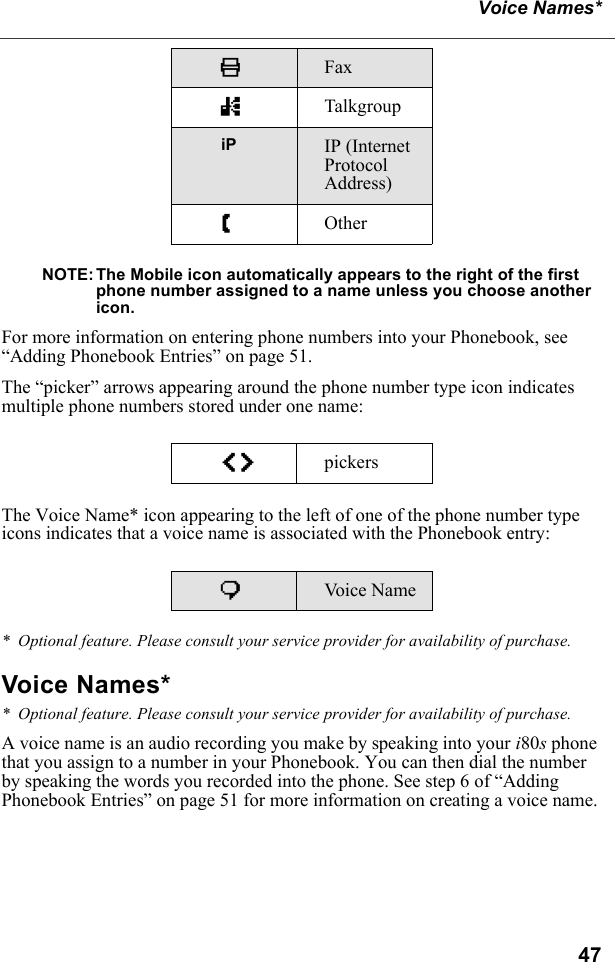 47Voice Names*NOTE: The Mobile icon automatically appears to the right of the first phone number assigned to a name unless you choose another icon.For more information on entering phone numbers into your Phonebook, see “Adding Phonebook Entries” on page 51.The “picker” arrows appearing around the phone number type icon indicates multiple phone numbers stored under one name:The Voice Name* icon appearing to the left of one of the phone number type icons indicates that a voice name is associated with the Phonebook entry:*  Optional feature. Please consult your service provider for availability of purchase.Voice Names**  Optional feature. Please consult your service provider for availability of purchase.A voice name is an audio recording you make by speaking into your i80s phone that you assign to a number in your Phonebook. You can then dial the number by speaking the words you recorded into the phone. See step 6 of “Adding Phonebook Entries” on page 51 for more information on creating a voice name.KFax nTalkgroupiP IP (Internet Protocol Address)ZOtheref pickerspVo i c e  N a m e