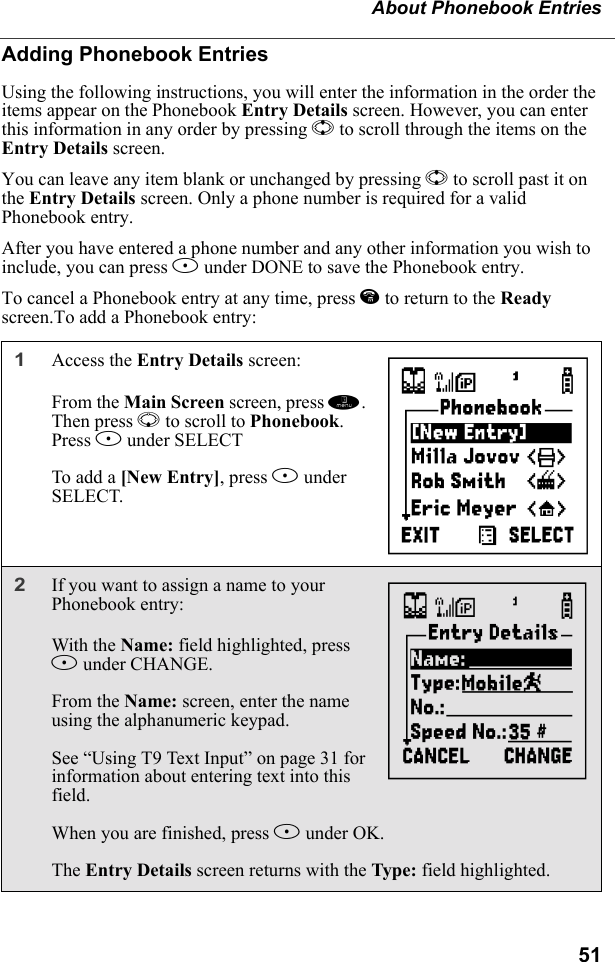 51About Phonebook EntriesAdding Phonebook EntriesUsing the following instructions, you will enter the information in the order the items appear on the Phonebook Entry Details screen. However, you can enter this information in any order by pressing S to scroll through the items on the Entry Details screen.You can leave any item blank or unchanged by pressing S to scroll past it on the Entry Details screen. Only a phone number is required for a valid Phonebook entry.After you have entered a phone number and any other information you wish to include, you can press A under DONE to save the Phonebook entry.To cancel a Phonebook entry at any time, press e to return to the Ready screen.To add a Phonebook entry:1Access the Entry Details screen:From the Main Screen screen, press m. Then press R to scroll to Phonebook. Press B under SELECTTo add a [New Entry], press B under SELECT.2If you want to assign a name to your Phonebook entry: With the Name: field highlighted, press B under CHANGE.From the Name: screen, enter the name using the alphanumeric keypad.See “Using T9 Text Input” on page 31 for information about entering text into this field.When you are finished, press B under OK.The Entry Details screen returns with the Type: field highlighted.HI