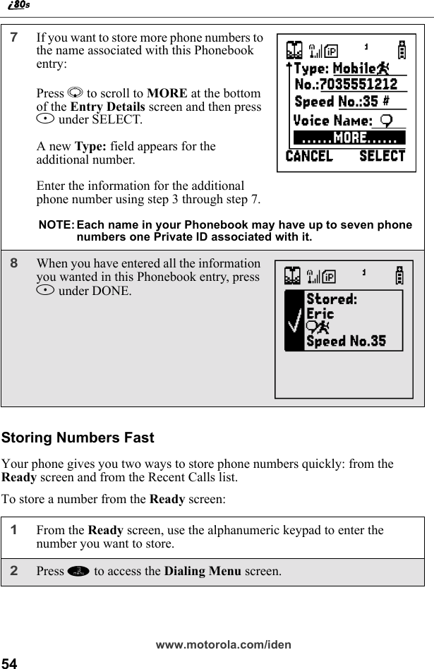 54www.motorola.com/idenStoring Numbers FastYour phone gives you two ways to store phone numbers quickly: from the Ready screen and from the Recent Calls list.To store a number from the Ready screen:7If you want to store more phone numbers to the name associated with this Phonebook entry: Press R to scroll to MORE at the bottom of the Entry Details screen and then press B under SELECT.A new Type: field appears for the additional number.Enter the information for the additional phone number using step 3 through step 7.NOTE: Each name in your Phonebook may have up to seven phone numbers one Private ID associated with it.8When you have entered all the information you wanted in this Phonebook entry, press A under DONE.1From the Ready screen, use the alphanumeric keypad to enter the number you want to store.2Press m to access the Dialing Menu screen.UN