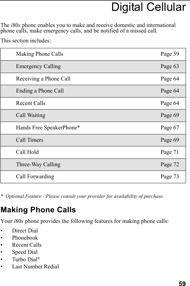 59Digital CellularThe i80s phone enables you to make and receive domestic and international phone calls, make emergency calls, and be notified of a missed call.This section includes:*  Optional Feature - Please consult your provider for availability of purchase.Making Phone CallsYour i80s phone provides the following features for making phone calls:• Direct Dial• Phonebook• Recent Calls• Speed Dial•Turbo Dial®• Last Number RedialMaking Phone Calls Page 59Emergency Calling Page 63Receiving a Phone Call Page 64Ending a Phone Call Page 64Recent Calls Page 64Call Waiting Page 69Hands Free SpeakerPhone* Page 67Call Timers Page 69Call Hold Page 71Three-Way Calling Page 72Call Forwarding Page 73