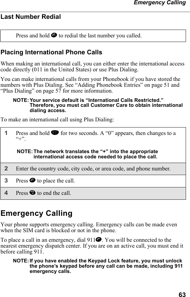 63Emergency CallingLast Number RedialPlacing International Phone CallsWhen making an international call, you can either enter the international access code directly (011 in the United States) or use Plus Dialing.You can make international calls from your Phonebook if you have stored the numbers with Plus Dialing. See “Adding Phonebook Entries” on page 51 and “Plus Dialing” on page 57 for more information.NOTE: Your service default is “International Calls Restricted.”     Therefore, you must call Customer Care to obtain international dialing access.To make an international call using Plus Dialing:Emergency CallingYour phone supports emergency calling. Emergency calls can be made even when the SIM card is blocked or not in the phone.To place a call in an emergency, dial 911s. You will be connected to the nearest emergency dispatch center. If you are on an active call, you must end it before calling 911. NOTE: If you have enabled the Keypad Lock feature, you must unlock the phone’s keypad before any call can be made, including 911 emergency calls.Press and hold s to redial the last number you called.1Press and hold 0 for two seconds. A “0” appears, then changes to a “+”. NOTE: The network translates the “+” into the appropriate international access code needed to place the call. 2Enter the country code, city code, or area code, and phone number.3Press s to place the call.4Press e to end the call.