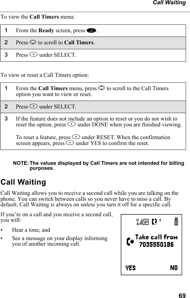 69Call WaitingTo view the Call Timers menu:To view or reset a Call Timers option:NOTE: The values displayed by Call Timers are not intended for billing purposes.Call WaitingCall Waiting allows you to receive a second call while you are talking on the phone. You can switch between calls so you never have to miss a call. By default, Call Waiting is always on unless you turn it off for a specific call.If you’re on a call and you receive a second call, you will:• Hear a tone; and• See a message on your display informing you of another incoming call. 1From the Ready screen, press m.2Press R to scroll to Call Timers.3Press B under SELECT.1From the Call Timers menu, press S to scroll to the Call Timers option you want to view or reset.2Press B under SELECT.3If the feature does not include an option to reset or you do not wish to reset the option, press A under DONE when you are finished viewing.To reset a feature, press B under RESET. When the confirmation screen appears, press A under YES to confirm the reset.e