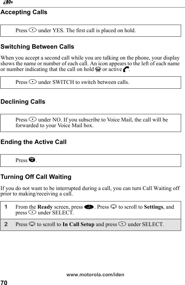 70www.motorola.com/idenAccepting CallsSwitching Between CallsWhen you accept a second call while you are talking on the phone, your display shows the name or number of each call. An icon appears to the left of each name or number indicating that the call on hold V or active D.Declining CallsEnding the Active CallTurning Off Call WaitingIf you do not want to be interrupted during a call, you can turn Call Waiting off prior to making/receiving a call.Press B under YES. The first call is placed on hold.Press B under SWITCH to switch between calls.Press A under NO. If you subscribe to Voice Mail, the call will be forwarded to your Voice Mail box.Press e.1From the Ready screen, press m. Press R to scroll to Settings, and press B under SELECT.2Press R to scroll to In Call Setup and press B under SELECT. 