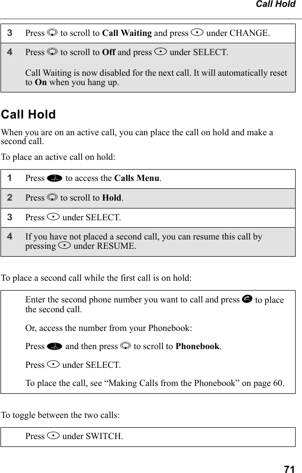 71Call HoldCall HoldWhen you are on an active call, you can place the call on hold and make a second call.To place an active call on hold:To place a second call while the first call is on hold:To toggle between the two calls:3Press R to scroll to Call Waiting and press B under CHANGE. 4Press R to scroll to Off and press B under SELECT.Call Waiting is now disabled for the next call. It will automatically reset to On when you hang up.1Press m to access the Calls Menu.2Press R to scroll to Hold. 3Press B under SELECT.4If you have not placed a second call, you can resume this call by pressing B under RESUME.Enter the second phone number you want to call and press s to place the second call.Or, access the number from your Phonebook:Press m and then press R to scroll to Phonebook. Press B under SELECT.To place the call, see “Making Calls from the Phonebook” on page 60.Press B under SWITCH.