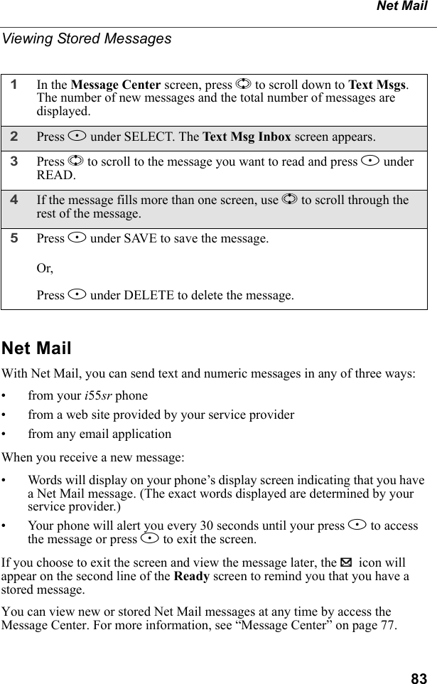 83Net MailViewing Stored MessagesNet MailWith Net Mail, you can send text and numeric messages in any of three ways:• from your i55sr phone• from a web site provided by your service provider• from any email applicationWhen you receive a new message:• Words will display on your phone’s display screen indicating that you have a Net Mail message. (The exact words displayed are determined by your service provider.)• Your phone will alert you every 30 seconds until your press B to access the message or press A to exit the screen.If you choose to exit the screen and view the message later, the . icon will appear on the second line of the Ready screen to remind you that you have a stored message.You can view new or stored Net Mail messages at any time by access the Message Center. For more information, see “Message Center” on page 77.1In the Message Center screen, press S to scroll down to Text Msg s. The number of new messages and the total number of messages are displayed.2Press B under SELECT. The Text Msg Inbox screen appears.3Press S to scroll to the message you want to read and press B under READ.4If the message fills more than one screen, use S to scroll through the rest of the message.5Press A under SAVE to save the message. Or,Press B under DELETE to delete the message.