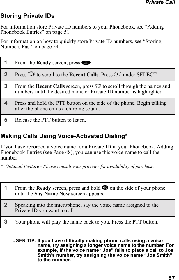 87Private CallStoring Private IDsFor information store Private ID numbers to your Phonebook, see “Adding Phonebook Entries” on page 51.For information on how to quickly store Private ID numbers, see “Storing Numbers Fast” on page 54.Making Calls Using Voice-Activated Dialing*If you have recorded a voice name for a Private ID in your Phonebook, Adding Phonebook Entries (see Page 48), you can use this voice name to call the number*  Optional Feature - Please consult your provider for availability of purchase.USER TIP: If you have difficulty making phone calls using a voice name, try assigning a longer voice name to the number. For example, if the voice name “Joe” fails to place a call to Joe Smith’s number, try assigning the voice name “Joe Smith” to the number.1From the Ready screen, press m.2Press R to scroll to the Recent Calls. Press B under SELECT.3From the Recent Calls screen, press S to scroll through the names and numbers until the desired name or Private ID number is highlighted. 4Press and hold the PTT button on the side of the phone. Begin talking after the phone emits a chirping sound.5Release the PTT button to listen.1From the Ready screen, press and hold t on the side of your phone until the Say Name Now screen appears.2Speaking into the microphone, say the voice name assigned to the Private ID you want to call.3Your phone will play the name back to you. Press the PTT button.