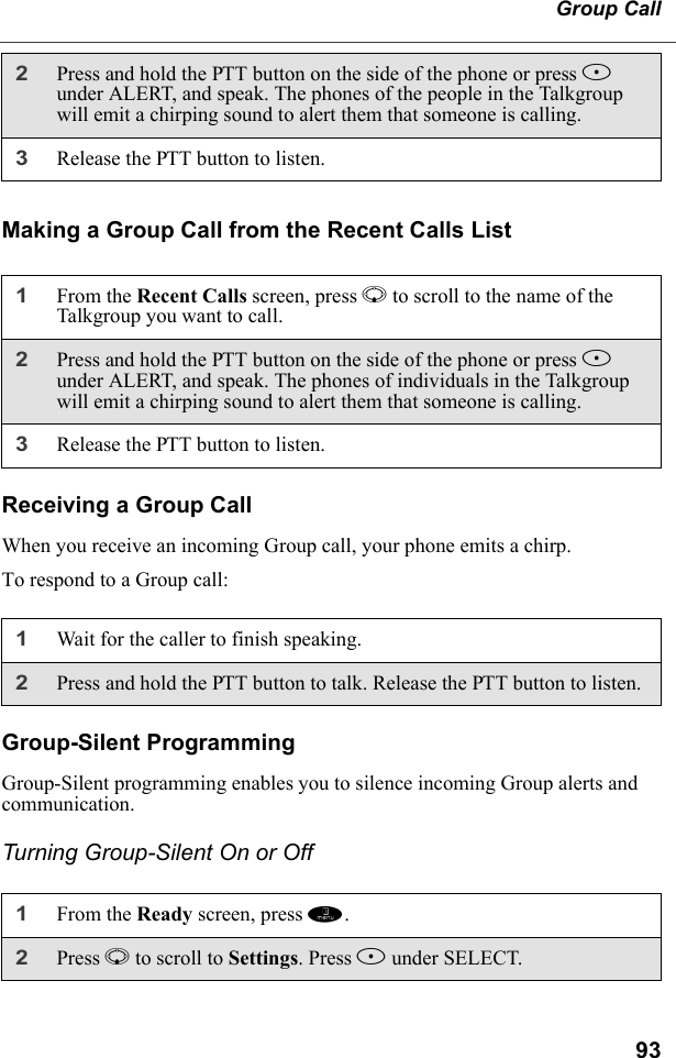 93Group CallMaking a Group Call from the Recent Calls ListReceiving a Group CallWhen you receive an incoming Group call, your phone emits a chirp.To respond to a Group call:Group-Silent ProgrammingGroup-Silent programming enables you to silence incoming Group alerts and communication.Turning Group-Silent On or Off2Press and hold the PTT button on the side of the phone or press B under ALERT, and speak. The phones of the people in the Talkgroup will emit a chirping sound to alert them that someone is calling.3Release the PTT button to listen.1From the Recent Calls screen, press R to scroll to the name of the Talkgroup you want to call. 2Press and hold the PTT button on the side of the phone or press B under ALERT, and speak. The phones of individuals in the Talkgroup will emit a chirping sound to alert them that someone is calling.3Release the PTT button to listen.1Wait for the caller to finish speaking.2Press and hold the PTT button to talk. Release the PTT button to listen.1From the Ready screen, press m. 2Press R to scroll to Settings. Press B under SELECT. 