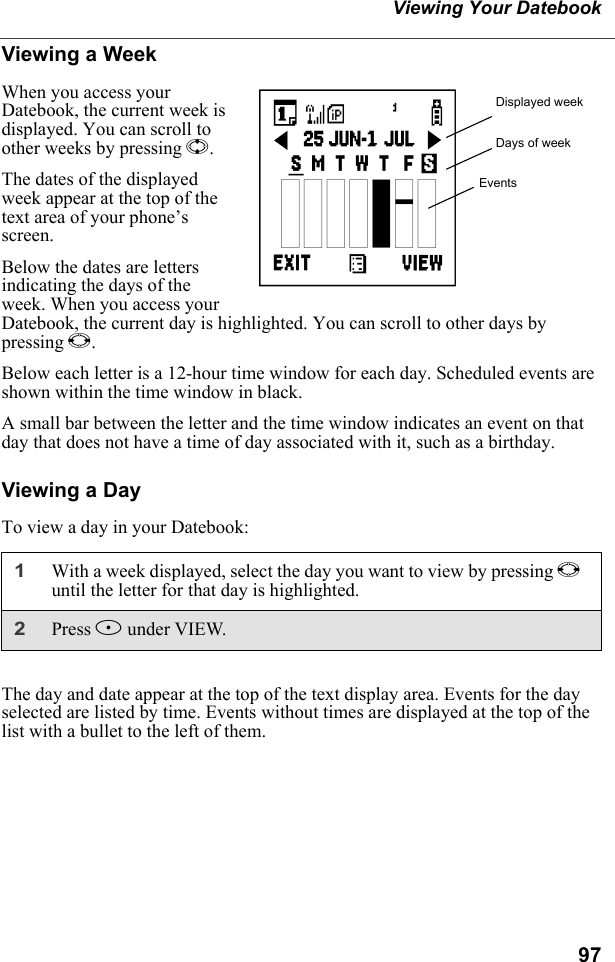 97Viewing Your DatebookViewing a WeekWhen you access your Datebook, the current week is displayed. You can scroll to other weeks by pressing S.The dates of the displayed week appear at the top of the text area of your phone’s screen.Below the dates are letters indicating the days of the week. When you access your Datebook, the current day is highlighted. You can scroll to other days by pressing T.Below each letter is a 12-hour time window for each day. Scheduled events are shown within the time window in black.A small bar between the letter and the time window indicates an event on that day that does not have a time of day associated with it, such as a birthday. Viewing a DayTo view a day in your Datebook:The day and date appear at the top of the text display area. Events for the day selected are listed by time. Events without times are displayed at the top of the list with a bullet to the left of them.1With a week displayed, select the day you want to view by pressing Tuntil the letter for that day is highlighted.2Press B under VIEW.Displayed weekDays of weekEventsc