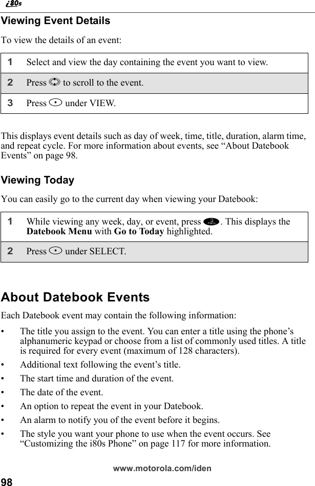98www.motorola.com/idenViewing Event DetailsTo view the details of an event:This displays event details such as day of week, time, title, duration, alarm time, and repeat cycle. For more information about events, see “About Datebook Events” on page 98.Viewing TodayYou can easily go to the current day when viewing your Datebook:About Datebook EventsEach Datebook event may contain the following information:• The title you assign to the event. You can enter a title using the phone’s alphanumeric keypad or choose from a list of commonly used titles. A title is required for every event (maximum of 128 characters).• Additional text following the event’s title.• The start time and duration of the event.• The date of the event.• An option to repeat the event in your Datebook.• An alarm to notify you of the event before it begins.• The style you want your phone to use when the event occurs. See “Customizing the i80s Phone” on page 117 for more information.1Select and view the day containing the event you want to view.2Press S to scroll to the event.3Press B under VIEW.1While viewing any week, day, or event, press m. This displays the Datebook Menu with Go to Today highlighted.2Press B under SELECT.