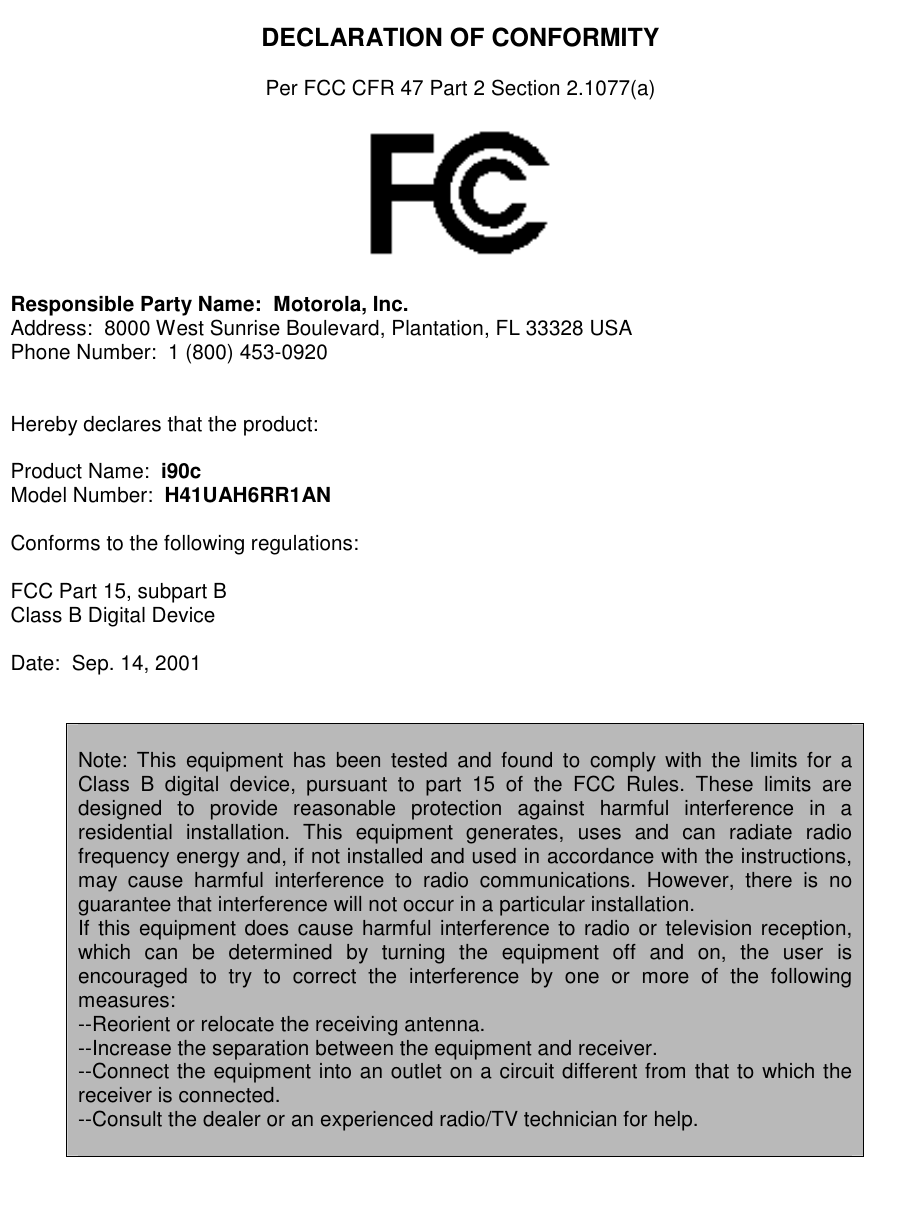   DECLARATION OF CONFORMITY  Per FCC CFR 47 Part 2 Section 2.1077(a)    Responsible Party Name:  Motorola, Inc. Address:  8000 West Sunrise Boulevard, Plantation, FL 33328 USA Phone Number:  1 (800) 453-0920   Hereby declares that the product:  Product Name:  i90c Model Number:  H41UAH6RR1AN  Conforms to the following regulations:  FCC Part 15, subpart B Class B Digital Device  Date:  Sep. 14, 2001    Note: This equipment has been tested and found to comply with the limits for a Class B digital device, pursuant to part 15 of the FCC Rules. These limits are designed to provide reasonable protection against harmful interference in a residential installation. This equipment generates, uses and can radiate radio frequency energy and, if not installed and used in accordance with the instructions, may cause harmful interference to radio communications. However, there is no guarantee that interference will not occur in a particular installation.  If this equipment does cause harmful interference to radio or television reception, which can be determined by turning the equipment off and on, the user is encouraged to try to correct the interference by one or more of the following measures: --Reorient or relocate the receiving antenna. --Increase the separation between the equipment and receiver. --Connect the equipment into an outlet on a circuit different from that to which the receiver is connected. --Consult the dealer or an experienced radio/TV technician for help.      