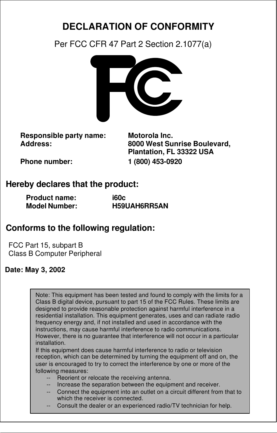           DECLARATION OF CONFORMITY   Per FCC CFR 47 Part 2 Section 2.1077(a)                 Hereby declares that the product:        Conforms to the following regulation:      FCC Part 15, subpart B     Class B Computer Peripheral    Date: May 3, 2002  Responsible party name:  Motorola Inc. Address: 8000 West Sunrise Boulevard, Plantation, FL 33322 USA    Phone number: 1 (800) 453-0920 Product name:   i60c Model Number:      H59UAH6RR5AN   Note: This equipment has been tested and found to comply with the limits for a Class B digital device, pursuant to part 15 of the FCC Rules. These limits are designed to provide reasonable protection against harmful interference in a residential installation. This equipment generates, uses and can radiate radio frequency energy and, if not installed and used in accordance with the instructions, may cause harmful interference to radio communications. However, there is no guarantee that interference will not occur in a particular installation. If this equipment does cause harmful interference to radio or television reception, which can be determined by turning the equipment off and on, the user is encouraged to try to correct the interference by one or more of the following measures: -- Reorient or relocate the receiving antenna. -- Increase the separation between the equipment and receiver. -- Connect the equipment into an outlet on a circuit different from that to which the receiver is connected. -- Consult the dealer or an experienced radio/TV technician for help. 