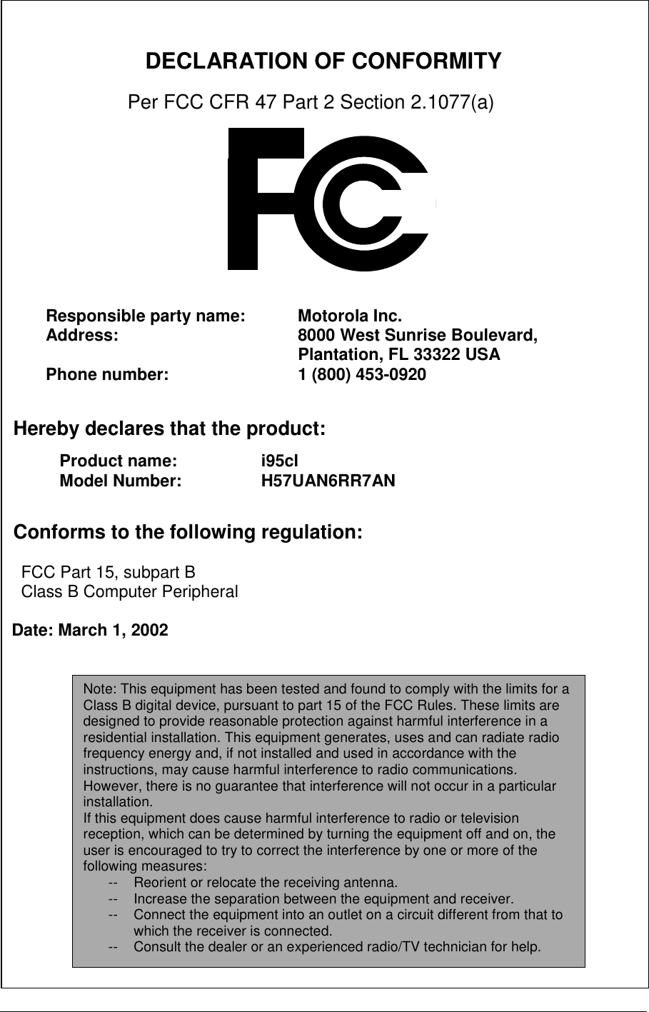          DECLARATION OF CONFORMITY   Per FCC CFR 47 Part 2 Section 2.1077(a)                 Hereby declares that the product:       Conforms to the following regulation:      FCC Part 15, subpart B     Class B Computer Peripheral    Date: March 1, 2002  Responsible party name:  Motorola Inc. Address:  8000 West Sunrise Boulevard, Plantation, FL 33322 USA    Phone number:  1 (800) 453-0920 Product name:     i95clModel Number:     H57UAN6RR7AN  Note: This equipment has been tested and found to comply with the limits for a Class B digital device, pursuant to part 15 of the FCC Rules. These limits are designed to provide reasonable protection against harmful interference in a residential installation. This equipment generates, uses and can radiate radio frequency energy and, if not installed and used in accordance with the instructions, may cause harmful interference to radio communications. However, there is no guarantee that interference will not occur in a particular installation. If this equipment does cause harmful interference to radio or television reception, which can be determined by turning the equipment off and on, the user is encouraged to try to correct the interference by one or more of the following measures: --  Reorient or relocate the receiving antenna. --  Increase the separation between the equipment and receiver. --  Connect the equipment into an outlet on a circuit different from that to which the receiver is connected. --  Consult the dealer or an experienced radio/TV technician for help. 