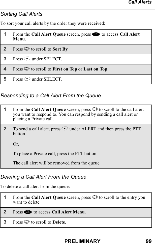 PRELIMINARY                               99Call AlertsSorting Call AlertsTo sort your call alerts by the order they were received:Responding to a Call Alert From the QueueDeleting a Call Alert From the QueueTo delete a call alert from the queue:1From the Call Alert Queue screen, press m to access Call Alert Menu.2Press S to scroll to Sort By.3Press B under SELECT.4Press S to scroll to First on Top or Last on Top.5Press B under SELECT.1From the Call Alert Queue screen, press S to scroll to the call alert you want to respond to. You can respond by sending a call alert or placing a Private call.2To send a call alert, press B under ALERT and then press the PTT button.Or,To place a Private call, press the PTT button.The call alert will be removed from the queue.1From the Call Alert Queue screen, press S to scroll to the entry you want to delete.2Press m to access Call Alert Menu.3Press R to scroll to Delete.